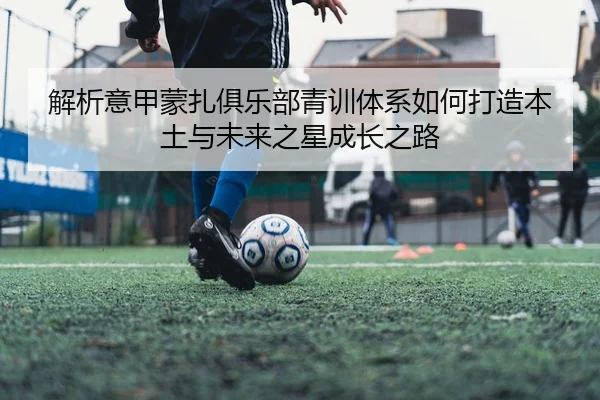 解析意甲蒙扎俱乐部青训体系如何打造本土与未来之星成长之路