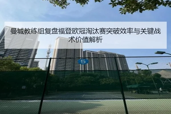 曼城教练组复盘福登欧冠淘汰赛突破效率与关键战术价值解析
